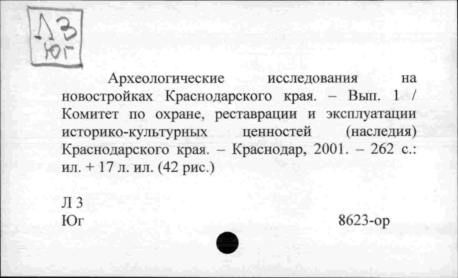 ﻿Археологические исследования на новостройках Краснодарского края. - Вып. 1 / Комитет по охране, реставрации и эксплуатации историко-культурных ценностей (наследия) Краснодарского края. - Краснодар, 2001. - 262 с.: ил. + 17 л. ил. (42 рис.)
Л 3
Юг
8623-ор